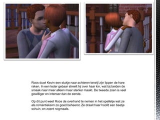 Roos duwt Kevin een stukje naar achteren terwijl zijn lippen de hare
raken. In een teder gebaar streelt hij over haar kin, wat bij beiden de
smaak naar meer alleen maar sterker maakt. De tweede zoen is veel
gewilliger en intenser dan de eerste.

Op dit punt weet Roos de overhand te nemen in het spelletje wat ze
als romantieksim zo goed beheerst. Ze draait haar hoofd een beetje
schuin, en zoent nogmaals.
 