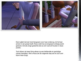 Kevin glijdt met zijn hand langzaam over haar onderrug, tot hij haar
armen in zijn greep heeft. Roos voelt hoe ze langzaam omlaag wordt
geduwd, met als enige gedachte dat ze zich vast wil houden in deze
positie.

Toch blijven de twee Sims elkaar op een liefdevolle en geduldige
manier aankijken. Het is Roos die de volgende stap set en zich over
Kevin heen buigt.
 