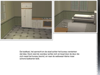 De koelkast, het aanrecht en de stoel achter het bureau versterken
dat idee. Kevin sluit de voordeur achter zich en loopt door de deur die
zich naast het bureau bevind, en naar de weliswaar kleine maar
schone badkamer leidt.
 