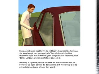 Extra gemotiveerd stapt Kevin die middag in de carpool die hem naar
zijn werk brengt, een glanzend rode Yomoshoto met chauffeur.
Hoewel er bij de man in kwestie geen lachje af kan is het humeur van
‘dokter Langeweg’ beter dan het ooit geweest is.

Natuurlijk is hij benieuwd hoe het werk als arts-assisstent hem zal
bevallen. De eigen carpool die de baan met zich meebrengt is al die
extra studie-uurtjes nu al meer dan waard.
 