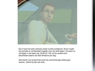 De rit naar het werk verloopt verder zonder problemen. Kevin maakt
het zichzelf zo comfortabel mogelijk voor zijn shift begint. Hij werkt nu
vijf dagen in de week van 18:00 tot 1:00, en hij verdient een
bescheiden salaris van 800 Simleons per dag.

Niet slecht voor iemand die eerst als cementmenger wilde gaan
werken.. Denkt hij dan ook trots.
 