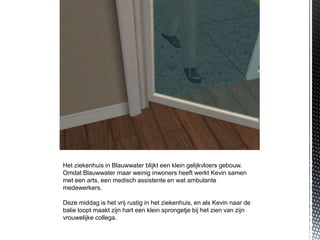 Het ziekenhuis in Blauwwater blijkt een klein gelijkvloers gebouw.
Omdat Blauwwater maar weinig inwoners heeft werkt Kevin samen
met een arts, een medisch assistente en wat ambulante
medewerkers.

Deze middag is het vrij rustig in het ziekenhuis, en als Kevin naar de
balie loopt maakt zijn hart een klein sprongetje bij het zien van zijn
vrouwelijke collega.
 