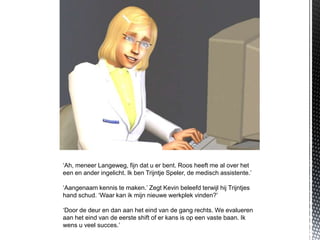 ‘Ah, meneer Langeweg, fijn dat u er bent. Roos heeft me al over het
een en ander ingelicht. Ik ben Trijntje Speler, de medisch assistente.’

‘Aangenaam kennis te maken.’ Zegt Kevin beleefd terwijl hij Trijntjes
hand schud. ‘Waar kan ik mijn nieuwe werkplek vinden?’

‘Door de deur en dan aan het eind van de gang rechts. We evalueren
aan het eind van de eerste shift of er kans is op een vaste baan. Ik
wens u veel succes.’
 