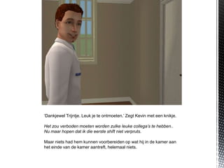 ‘Dankjewel Trijntje. Leuk je te ontmoeten.’ Zegt Kevin met een knikje.

Het zou verboden moeten worden zulke leuke collega’s te hebben..
Nu maar hopen dat ik die eerste shift niet verpruts.

Maar niets had hem kunnen voorbereiden op wat hij in de kamer aan
het einde van de kamer aantreft, helemaal niets.
 