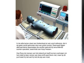 In de witte kamer staan een boekenkast en een soort oefenpop, die in
de gaten wordt gehouden door een grote monitor. Daarnaast liggen
allemaal kleine apparaatjes die worden gebruikt bij verschillende
soorten operaties, waaronder een hoop messen.

Hoe Roos de mensen van het ziekenhuis heeft kunnen overtuigen om
hem deel te laten nemen aan deze shift weet Kevin niet, maar op dit
punt weet hij niet wat hij met de pop aan moet.
 