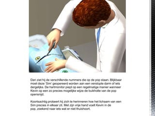 Dan ziet hij de verschillende nummers die op de pop staan. Blijkbaar
moet deze ‘Sim’ geopereerd worden aan een verstopte darm of iets
dergelijks. De hartmonitor piept op een regelmatige manier wanneer
Kevin op een zo precies mogelijke wijze de buikholte van de pop
opensnijd.

Koortsachtig probeert hij zich te herinneren hoe het lichaam van een
Sim precies in elkaar zit. Met zijn vrije hand voelt Kevin in de
pop, zoekend naar iets wat er niet thuishoort.
 