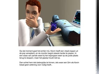 Op dat moment gaat het echter mis. Kevin heeft een vitaal orgaan uit
de pop verwijderd, en de monitor begint steeds harder te piepen. In
een waas van paniek weet hij het neporgaan weer op de juiste plaats
terug te stoppen, maar het gepiep houdt niet op.

Dan schiet hem iets belangrijks te binnen, iets waar een Sim als Kevin
totaal geen oefening voor nodig heeft..
 