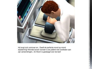 Hij buigt zich voorover en.. Geeft de perfecte mond op mond
beademing! Wonder boven wonder is de patiënt niet overleden aan
zijn verwondingen.. En Kevin is geslaagd voor de test!
 