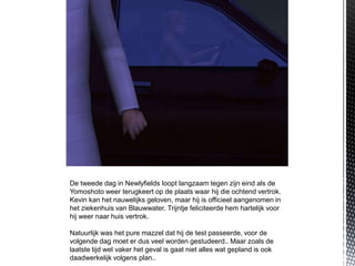 De tweede dag in Newlyfields loopt langzaam tegen zijn eind als de
Yomoshoto weer terugkeert op de plaats waar hij die ochtend vertrok.
Kevin kan het nauwelijks geloven, maar hij is officieel aangenomen in
het ziekenhuis van Blauwwater. Trijntje feliciteerde hem hartelijk voor
hij weer naar huis vertrok.

Natuurlijk was het pure mazzel dat hij de test passeerde, voor de
volgende dag moet er dus veel worden gestudeerd.. Maar zoals de
laatste tijd wel vaker het geval is gaat niet alles wat gepland is ook
daadwerkelijk volgens plan..
 