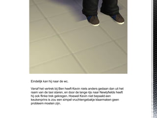Eindelijk kan hij naar de wc.

Vanaf het vertrek bij Ben heeft Kevin niets anders gedaan dan uit het
raam van de taxi staren, en door de lange rijs naar Newlyfields heeft
hij ook flinke trek gekregen. Hoewel Kevin niet bepaald een
keukenprins is zou een simpel vruchtengebakje klaarmaken geen
probleem moeten zijn.
 