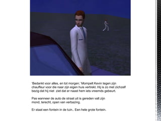 ‘Bedankt voor alles, en tot morgen.’ Mompelt Kevin tegen zijn
chauffeur voor die naar zijn eigen huis vertrekt. Hij is zo met zichzelf
bezig dat hij niet ziet dat er naast hem iets vreemds gebeurt.

Pas wanneer de auto de straat uit is gereden valt zijn
mond, terecht, open van verbazing.

Er staat een fontein in de tuin.. Een hele grote fontein.
 