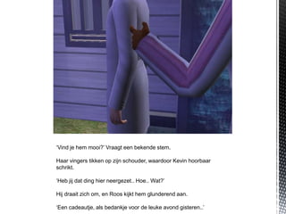 ‘Vind je hem mooi?’ Vraagt een bekende stem.

Haar vingers tikken op zijn schouder, waardoor Kevin hoorbaar
schrikt.

‘Heb jij dat ding hier neergezet.. Hoe.. Wat?’

Hij draait zich om, en Roos kijkt hem glunderend aan.

‘Een cadeautje, als bedankje voor de leuke avond gisteren..’
 