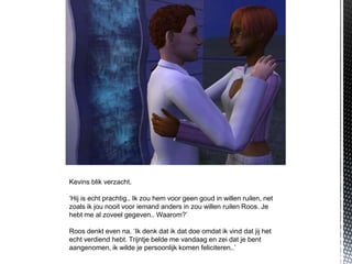 Kevins blik verzacht.

‘Hij is echt prachtig.. Ik zou hem voor geen goud in willen ruilen, net
zoals ik jou nooit voor iemand anders in zou willen ruilen Roos. Je
hebt me al zoveel gegeven.. Waarom?’

Roos denkt even na. ‘Ik denk dat ik dat doe omdat ik vind dat jij het
echt verdiend hebt. Trijntje belde me vandaag en zei dat je bent
aangenomen, ik wilde je persoonlijk komen feliciteren..’
 