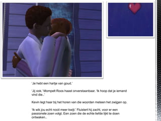 ‘Je hebt een hartje van goud.’

‘Jij ook.’ Mompelt Roos haast onverstaanbaar. ‘Ik hoop dat je iemand
vind die..’

Kevin legt haar bij het horen van die woorden meteen het zwijgen op.

‘Ik wik jou echt nooit meer kwijt.’ Fluistert hij zacht, voor er een
passionele zoen volgt. Een zoen die de echte liefde lijkt te doen
ontwaken..
 