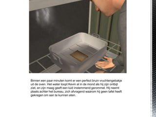 Binnen een paar minuten komt er een perfect bruin vruchtengebakje
uit de oven. Het water loopt Kevin al in de mond als hij zijn ontbijt
ziet, en zijn maag geeft een luid instemmend gerommel. Hij neemt
plaats achter het bureau, zich afvragend waarom hij geen tafel heeft
gekregen om aan te kunnen eten.
 