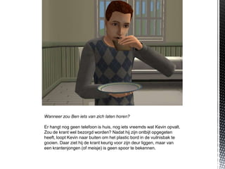 Wanneer zou Ben iets van zich laten horen?

Er hangt nog geen telefoon is huis, nog iets vreemds wat Kevin opvalt.
Zou de krant wel bezorgd worden? Nadat hij zijn ontbijt opgegeten
heeft, loopt Kevin naar buiten om het plastic bord in de vuilnisbak te
gooien. Daar ziet hij de krant keurig voor zijn deur liggen, maar van
een krantenjongen (of meisje) is geen spoor te bekennen.
 