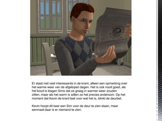 Er staat niet veel interessants in de krant, alleen een opmerking over
het warme weer van de afgelopen dagen. Het is ook nooit goed, als
het koud is klagen Sims dat ze graag in warmer weer zouden
zitten, maar als het warm is willen ze het precies andersom. Op het
moment dat Kevin de krant laat voor wat het is, klinkt de deurbel.

Kevin hoopt dit keer een Sim voor de deur te zien staan, maar
eenmaal daar is er niemand te zien.
 