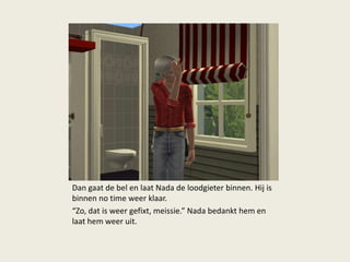 Dan gaat de bel en laat Nada de loodgieter binnen. Hij is
binnen no time weer klaar.
“Zo, dat is weer gefixt, meissie.” Nada bedankt hem en
laat hem weer uit.
 