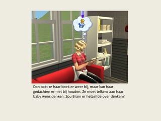 Dan pakt ze haar boek er weer bij, maar kan haar
gedachten er niet bij houden. Ze moet telkens aan haar
baby wens denken. Zou Bram er hetzelfde over denken?
 
