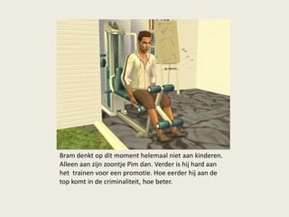Bram denkt op dit moment helemaal niet aan kinderen.
Alleen aan zijn zoontje Pim dan. Verder is hij hard aan
het trainen voor een promotie. Hoe eerder hij aan de
top komt in de criminaliteit, hoe beter.
 