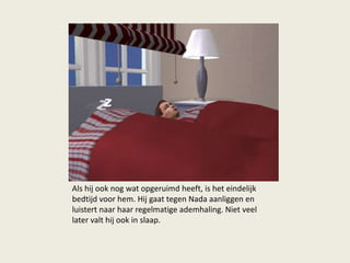 Als hij ook nog wat opgeruimd heeft, is het eindelijk
bedtijd voor hem. Hij gaat tegen Nada aanliggen en
luistert naar haar regelmatige ademhaling. Niet veel
later valt hij ook in slaap.
 