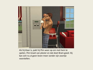 Als hij klaar is, pakt hij Pim weer op om met hem te
spelen. Pim kraait van plezier en dat doet Bram goed. Hij
kan zich nu al geen leven meer zonder zijn zoontje
voorstellen.
 