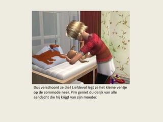 Dus verschoont ze die! Liefdevol legt ze het kleine ventje
op de commode neer. Pim geniet duidelijk van alle
aandacht die hij krijgt van zijn moeder.
 