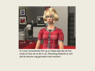 Er is een romantische film op en Nada kijkt die tot het
einde af. Dan zet ze de tv uit. Plotseling bedenkt ze zich
dat de douche nog gemaakt moet worden!
 