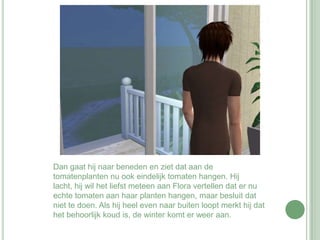 Dan gaat hij naar beneden en ziet dat aan de tomatenplanten nu ook eindelijk tomaten hangen. Hij lacht, hij wil het liefst meteen aan Flora vertellen dat er nu echte tomaten aan haar planten hangen, maar besluit dat niet te doen. Als hij heel even naar buiten loopt merkt hij dat het behoorlijk koud is, de winter komt er weer aan.