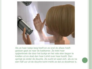 Als ze haar bakje leeg heeft en ze snel de afwas heeft gedaan gaat ze naar de badkamer. Ze trekt haar spijkerbroek die door het buikje en het vele eten begon te knellen uit en doet dan haar t-shirt over haar hoofd. Dan springt ze onder de douche. Ze zucht en wast zich, als ze na een half uur uit de douche komt merkt ze dat ze doodmoe is.