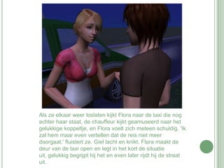 Als ze elkaar weer loslaten kijkt Flora naar de taxi die nog achter haar staat, de chauffeur kijkt geamuseerd naar het gelukkige koppeltje, en Flora voelt zich meteen schuldig. 'Ik zal hem maar even vertellen dat de reis niet meer doorgaat.' fluistert ze. Giel lacht en knikt. Flora maakt de deur van de taxi open en legt in het kort de situatie uit, gelukkig begrijpt hij het en even later rijdt hij de straat uit.