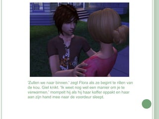 'Zullen we naar binnen.' zegt Flora als ze begint te rillen van de kou. Giel knikt. 'Ik weet nog wel een manier om je te verwarmen.' mompelt hij als hij haar koffer oppakt en haar aan zijn hand mee naar de voordeur sleept.