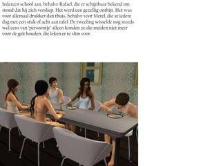 Iedereen schoof aan, behalve Rafael, die er schijnbaar bekend om
stond dat hij zich versliep. Het werd een gezellig ontbijt. Het was
voor allemaal drukker dan thuis, behalve voor Merel, die at iedere
dag met een stuk of acht aan tafel. De tweeling wisselde nog steeds
wel eens van ‘persoontje’ alleen konden ze die meiden niet meer
voor de gek houden, die leken er te slim voor.
 