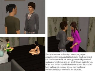 Dave was van een onhandige, introverte jongen
omgetoverd tot een gezelligheidsmens. Sinds de komst
van de dames was hij tot leven gekomen! Hij was veel
socialer geworden en kon het goed vinden met iedereen
in het huis. Felice vertelde hem maar steeds dat Anabel
hem wel zag zitten maar hij zag hun band puur
vriendschappelijk, tenminste dat dacht hij.
 