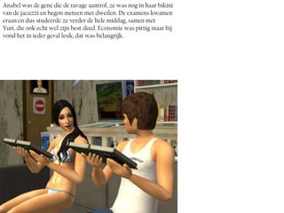 Anabel was de gene die de ravage aantrof, ze was nog in haar bikini
van de jacuzzi en begon meteen met dweilen. De examens kwamen
eraan en dus studeerde ze verder de hele middag, samen met
Yuri, die ook echt wel zijn best deed. Economie was pittig maar hij
vond het in ieder geval leuk, dat was belangrijk.
 
