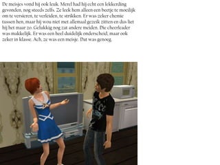 De meisjes vond hij ook leuk. Merel had hij echt een lekkerding
gevonden, nog steeds zelfs. Ze leek hem alleen een beetje te moeilijk
om te versieren, te verleiden, te strikken. Er was zeker chemie
tussen hen, maar hij wou niet met allemaal gezeik zitten en dus liet
hij het maar zo. Gelukkig nog zat andere meiden. Die cheerleader
was makkelijk. Er was een heel duidelijk onderscheid, maar ook
zeker in klasse. Ach, ze was een meisje. Dat was genoeg.
 