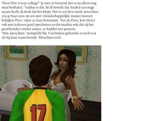 ‘Dave! Hoe was je college?’ ‘Ja niet zo boeiend, het is nu alleen nog
maar herhalen.’ ‘Lekker is dat..hé ik hoorde dat Anabel een oogje
op jou heeft, ik denk dat het klopt. Het is een lieve meid, misschien
zou je haar eens op een niet-vriendschappelijke manier moeten
bekijken Dave.’ tipte ze haar homemate. Net als Dave, kon Merel
ook met iedereen goed opschieten en dat maakte ook dat zij het
goed konden vinden samen, ze hadden iets gemeen.
‘Mm, misschien.’ mompelde hij. Van binnen gebeurde er toch wat
als hij haar naam hoorde. Misschien toch..
 