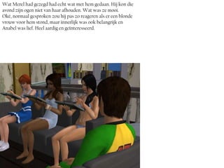Wat Merel had gezegd had echt wat met hem gedaan. Hij kon die
avond zijn ogen niet van haar afhouden. Wat was ze mooi.
Oké, normaal gesproken zou hij pas zo reageren als er een blonde
vrouw voor hem stond, maar innerlijk was ook belangrijk en
Anabel was lief. Heel aardig en geïnteresseerd.
 