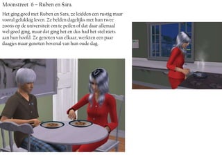 Moonstreet 6 – Ruben en Sara.
Het ging goed met Ruben en Sara, ze leidden een rustig maar
vooral gelukkig leven. Ze belden dagelijks met hun twee
zoons op de universiteit om te peilen of dat daar allemaal
wel goed ging, maar dat ging het en dus had het stel niets
aan hun hoofd. Ze genoten van elkaar, werkten een paar
daagjes maar genoten bovenal van hun oude dag.
 