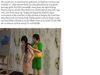 Die avond was ze naar hem toe gekomen, ze had last van haar rug
vertelde ze. ‘Mijn moeder heeft me ooit geleerd hoe je een goede
massage geeft, heel lief natuurlijk, maar puur uit eigen belang.
Daarna riep ze steeds: Dave kom eens, ik heb pijn in mijn nek, rug,
voet, arm noem maar op.’ langzaam begon hij Anabels rug te
verwennen en hij vond het zo fijn om haar te helpen, hij vond haar
misschien toch een beetje leuk. Hij kreeg het wel een beetje warm
van haar blote schouders en die bikini waar ze in stond. En die blik
die ze afentoe op hem wierp! Te verleidelijk.
 