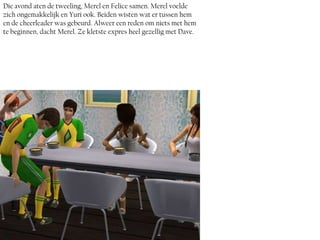 Die avond aten de tweeling, Merel en Felice samen. Merel voelde
zich ongemakkelijk en Yuri ook. Beiden wisten wat er tussen hem
en de cheerleader was gebeurd. Alweer een reden om niets met hem
te beginnen, dacht Merel. Ze kletste expres heel gezellig met Dave.
 