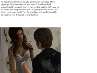 Na het eten had Yuri een douche genomen en was hij op Merel
afgestapt. ‘Ik heb er nooit last van, maar ik voelde me heel
uncomfortable aan tafel, ik weet niet hoe het met jou zit?’ vroeg hij.
‘Ik weet niet waar je het over hebt. Wil je ergens over praten?’ wat
deed ze nou stom, dacht Yuri. Ze wist heus wel wat hij bedoelde.
‘Je weet wel wat ik bedoel, Merel.’ zei Yuri.
 