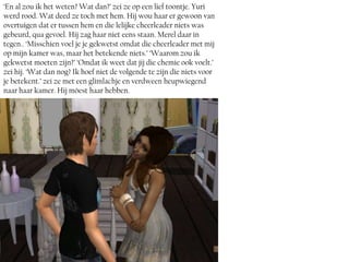 ‘En al zou ik het weten? Wat dan?’ zei ze op een lief toontje. Yuri
werd rood. Wat deed ze toch met hem. Hij wou haar er gewoon van
overtuigen dat er tussen hem en die lelijke cheerleader niets was
gebeurd, qua gevoel. Hij zag haar niet eens staan. Merel daar in
tegen.. ‘Misschien voel je je gekwetst omdat die cheerleader met mij
op mijn kamer was, maar het betekende niets.’ ‘Waarom zou ik
gekwetst moeten zijn?’ ‘Omdat ik weet dat jij die chemie ook voelt.’
zei hij. ‘Wat dan nog? Ik hoef niet de volgende te zijn die niets voor
je betekent.’ zei ze met een glimlachje en verdween heupwiegend
naar haar kamer. Hij móest haar hebben.
 