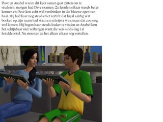 Dave en Anabel waren dit keer samen gaat zitten om te
studeren, morgen had Dave examen. Ze leerden elkaar steeds beter
kennen en Dave kon echt wel verdrinken in die blauwe ogen van
haar. Hij had haar nog steeds niet vertelt dat hij al aardig wat
boeken op zijn naam had staan en schrijver was, maar dat zou nog
wel komen. Hij begon haar steeds leuker te vinden en Anabel kon
het schijnbaar niet verbergen want die was sinds dag 1 al
hoteldebotel. Nu moesten ze het alleen elkaar nog vertellen.
 