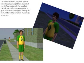 Die avond/ochtend, kwamen Yuri en
Dave beiden geslaagd thuis. Dave met
een 10, Yuri met een 8. Op naar het
tweede jaar, ze hadden er nog drie te
gaan en waren dus nog niet eens op de
helft. Al beviel het leven als student ze
zeker wel.
 