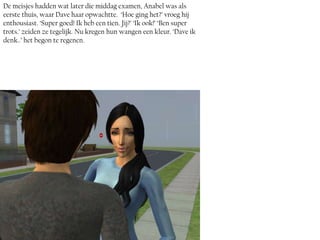 De meisjes hadden wat later die middag examen, Anabel was als
eerste thuis, waar Dave haar opwachtte. ‘Hoe ging het?’ vroeg hij
enthousiast. ‘Super goed! Ik heb een tien. Jij?’ ‘Ik ook!’ ‘Ben super
trots.’ zeiden ze tegelijk. Nu kregen hun wangen een kleur. ‘Dave ik
denk..’ het begon te regenen.
 