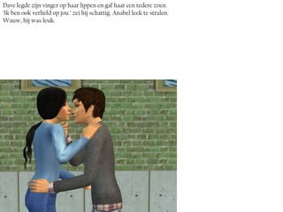 Dave legde zijn vinger op haar lippen en gaf haar een tedere zoen.
‘Ik ben ook verliefd op jou.’ zei hij schattig. Anabel leek te stralen.
Wauw, hij was leuk.
 