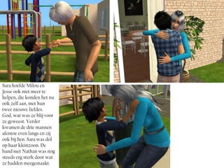 Sara hoefde Milou en
Jesse ook niet meer te
helpen, die konden het nu
ook zelf aan, met hun
twee nieuwe liefdes.
God, wat was ze blij voor
ze geweest. Verder
kwamen de drie mannen
afentoe even langs en zij
ook bij hen. Sara was dol
op haar kleinzoon. De
band met Nathan was nog
steeds erg sterk door wat
ze hadden meegemaakt.
 