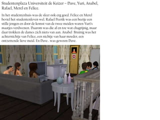 Studentenplaza Universiteit de Keizer – Dave, Yuri, Anabel,
Rafael, Merel en Felice.
In het studentenhuis was de sfeer ook erg goed. Felice en Merel
beviel het studentenleven wel. Rafael Peerik was een beetje een
stille jongen en door de komst van de twee meiden waren Yuri’s
maatjes verdwenen. Daarom was die af en toe wat chagrijnig, maar
daar trokken de dames zich niets van aan. Anabel Bruinig was het
achternichtje van Felice, een nichtje van haar moeder, een
ontzettende lieve meid. En Dave.. was gewoon Dave.
 