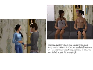 Na een gezellig welkom, ging iedereen zijn eigen
weg. Anabel en Dave konden het goed vinden samen
en Felice probeerde een leuk gesprek op te bouwen
met Rafael, al leek dat onmogelijk.
 